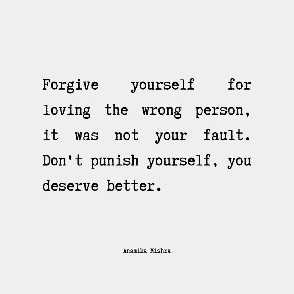 I can assure you that it's completely normal to love someone who turns out to be the wrong person for you. We all make mistakes and sometimes it's hard to see the true nature of someone until we're already deeply invested in them. However, it's important to remember that loving the wrong person doesn't make you a bad person, and it's not something that you should beat yourself up about. Forgiving yourself for loving the wrong person means acknowledging that you're human and that you're allowed to make mistakes. It means letting go of any guilt or shame you may feel and accepting that you did the best you could with the information and resources you had at the time. Instead of dwelling on what went wrong or blaming yourself, focus on what you learned from the experience and how you can use that knowledge to make better choices in the future. Remember that every relationship, even the ones that don't work out, can teach us valuable lessons about ourselves and what we want and need in a partner. So be kind to yourself, let go of any negative self-talk or self-blame, and keep moving forward with the knowledge that you're growing and learning from your experiences.